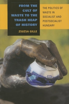 From the Cult of Waste to the Trash Heap of History: The Politics of Waste in Socialist and Postsocialist Hungary - Hardcover | Diverse Reads