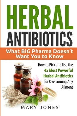 Herbal Antibiotics: What BIG Pharma Doesn't Want You to Know - How to Pick and Use the 45 Most Powerful Herbal Antibiotics for Overcoming Any Ailment - Paperback | Diverse Reads