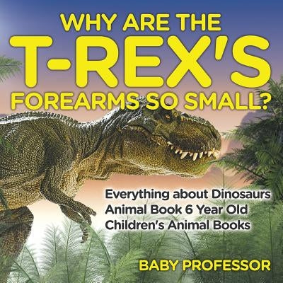 Why Are The T-Rex's Forearms So Small? Everything about Dinosaurs - Animal Book 6 Year Old Children's Animal Books - Paperback | Diverse Reads