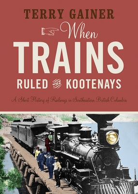 When Trains Ruled the Kootenays: A Short History of Railways in Southeastern British Columbia - Paperback | Diverse Reads