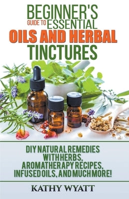 Beginner's Guide to Essential Oils and Herbal Tinctures: DIY Natural Remedies with Herbs, Aromatherapy Recipes, Infused Oils, and Much More! - Paperback | Diverse Reads