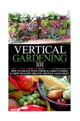 Vertical Gardening 101: How to Create Your Vertical Urban Garden & Grow Healthy Organic Fruits & Vegetables - Paperback | Diverse Reads