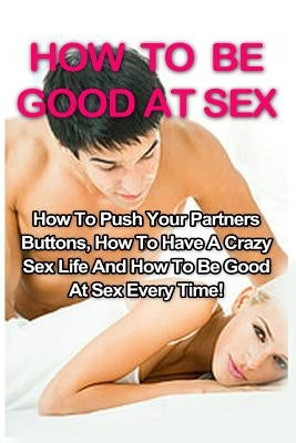 How To Be Good At Sex: How To Push Your Partners Buttons, How To Have A Crazy Sex Life And How To Be Good At Sex Every Time! - Paperback | Diverse Reads