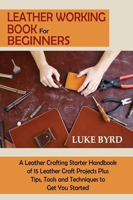 Leather Working Book for Beginners: A Leather Crafting Starter Handbook of 15 Leather Craft Projects Plus Tips, Tools and Techniques to Get You Started - Paperback | Diverse Reads